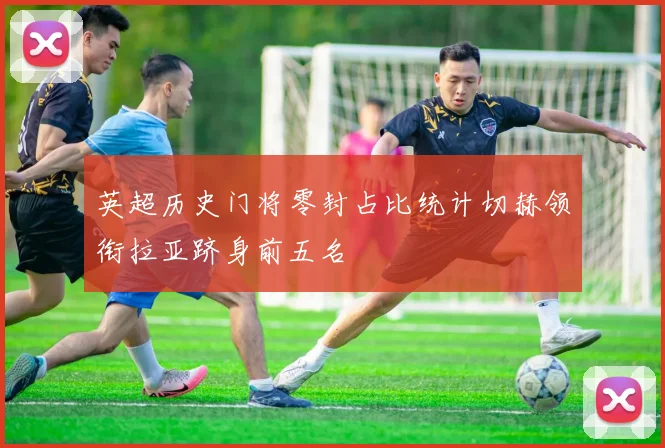 英超历史门将零封占比统计切赫领衔拉亚跻身前五名