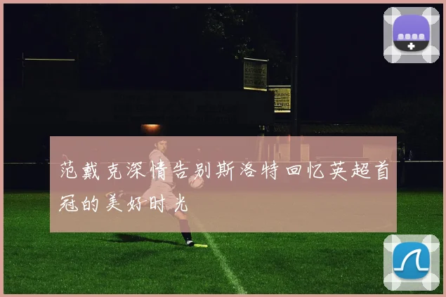 范戴克深情告别斯洛特回忆英超首冠的美好时光