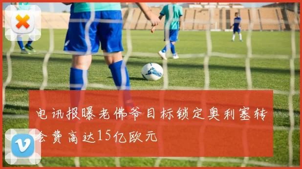 电讯报曝老佛爷目标锁定奥利塞转会费高达15亿欧元