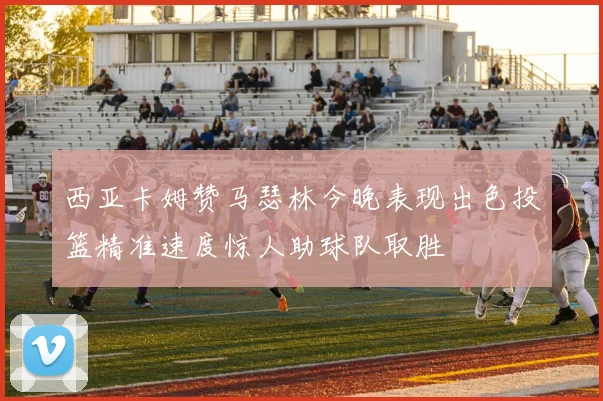 西亚卡姆赞马瑟林今晚表现出色投篮精准速度惊人助球队取胜