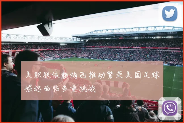美职联依赖梅西推动繁荣美国足球崛起面临多重挑战