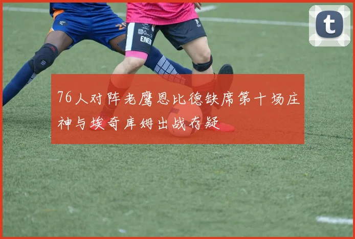 76人对阵老鹰恩比德缺席第十场庄神与埃奇库姆出战存疑