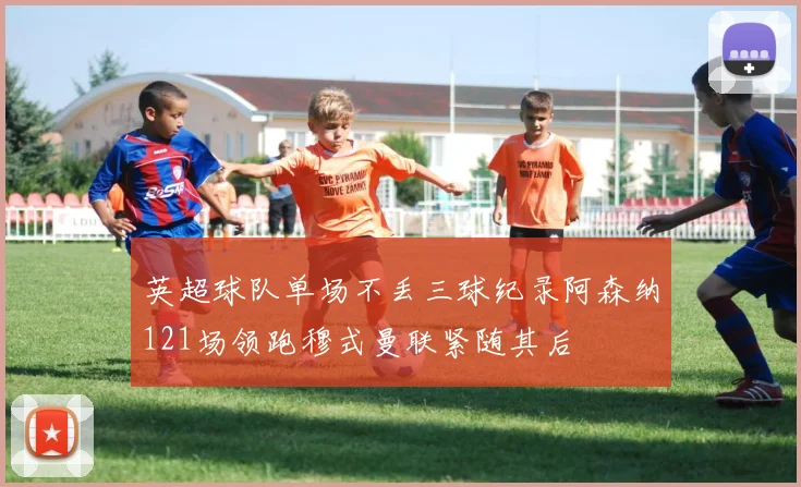 英超球队单场不丢三球纪录阿森纳121场领跑穆式曼联紧随其后