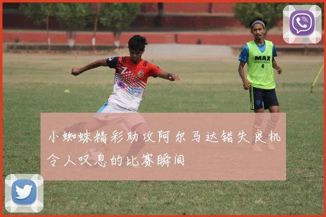 小蜘蛛精彩助攻阿尔马达错失良机令人叹息的比赛瞬间