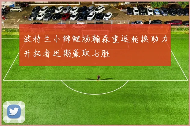 波特兰小锦鲤杨瀚森重返轮换助力开拓者近期豪取七胜
