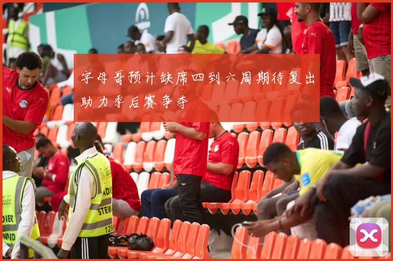 字母哥预计缺席四到六周期待复出助力季后赛争夺