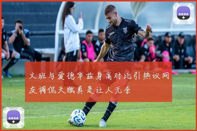 文班与爱德华兹身高对比引热议网友调侃天赋真是让人无奈