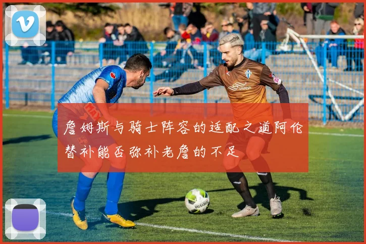 詹姆斯与骑士阵容的适配之道阿伦替补能否弥补老詹的不足
