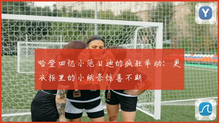 哈登回忆小范甘迪的疯狂举动:更衣柜里的小纸条惊喜不断