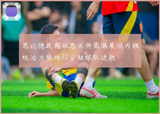 恩比德近期状态火热圆满展现内线统治力场均32分助球队连胜