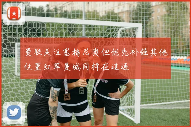 曼联关注塞梅尼奥但优先补强其他位置红军曼城同样在追逐