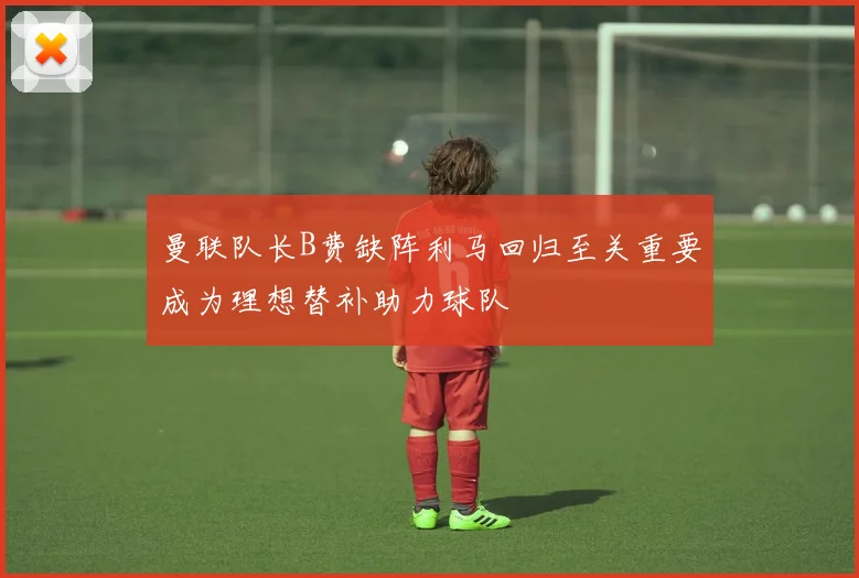 曼联队长B费缺阵利马回归至关重要成为理想替补助力球队
