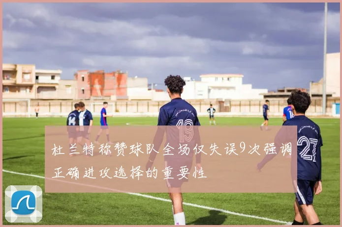 杜兰特称赞球队全场仅失误9次强调正确进攻选择的重要性