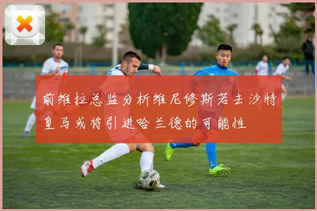 前维拉总监分析维尼修斯若去沙特皇马或将引进哈兰德的可能性