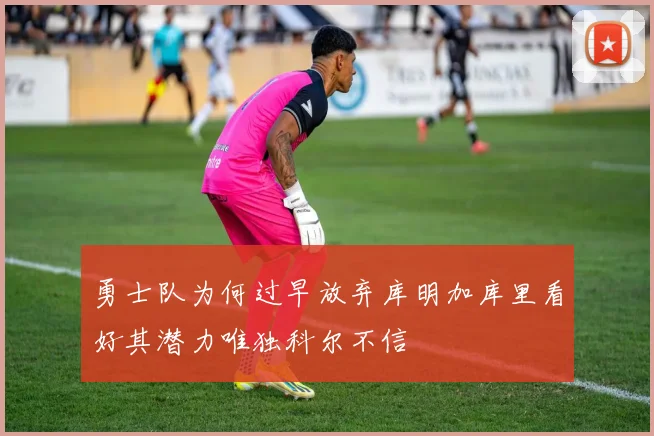 勇士队为何过早放弃库明加库里看好其潜力唯独科尔不信