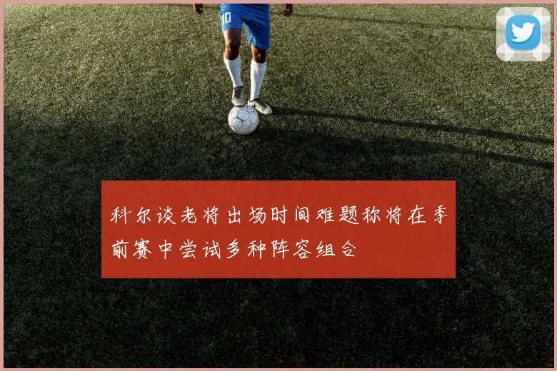 科尔谈老将出场时间难题称将在季前赛中尝试多种阵容组合
