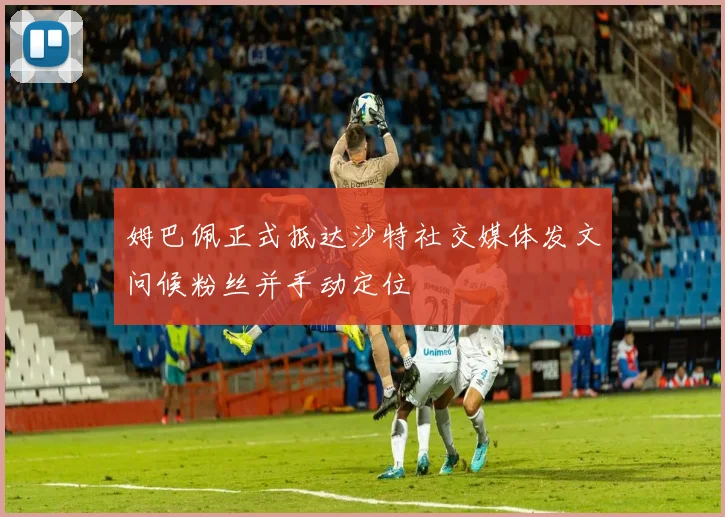 姆巴佩正式抵达沙特社交媒体发文问候粉丝并手动定位