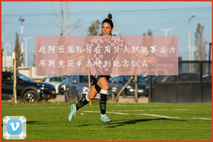 迈阿密国际将在周日美职联赛后为布斯克茨举办特别纪念仪式