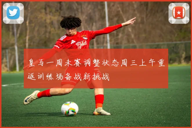 皇马一周未赛调整状态周三上午重返训练场备战新挑战